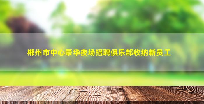 郴州市中心豪华夜场招聘俱乐部收纳新员工